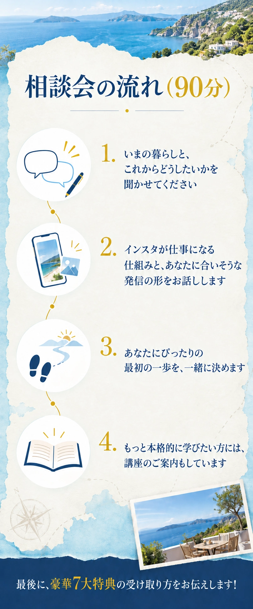 相談会の流れ（90分）
1. いまの暮らしと、これからどうしたいかを聞かせてください
2. インスタが仕事になる仕組みと、あなたに合いそうな発信の形をお話しします
3. あなたにぴったりの最初の一歩を、一緒に決めます
4. もっと本格的に学びたい方には、講座のご案内もしています
最後に、豪華7大特典の受け取り方をお伝えします！