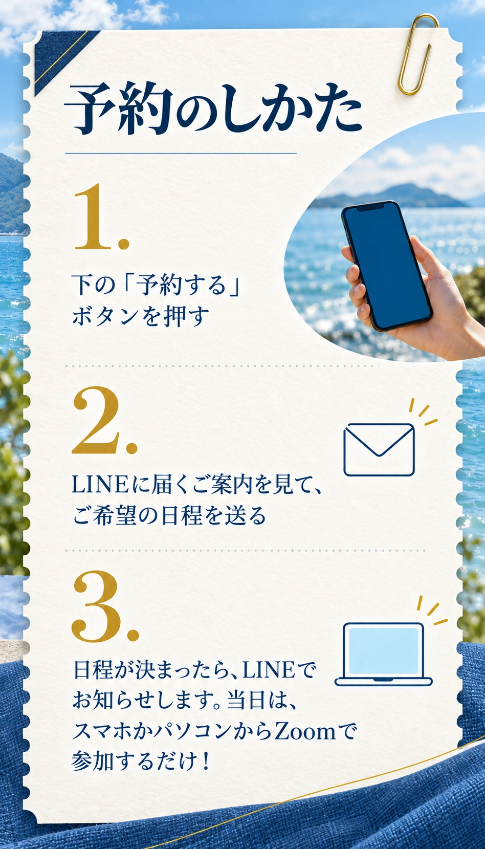 予約のしかた
1. 下の「予約する」ボタンを押す
2. LINEに届くご案内を見て、ご希望の日程を送る
3. 日程が決まったら、LINEでお知らせします。当日は、スマホかパソコンからZoomで参加するだけ！