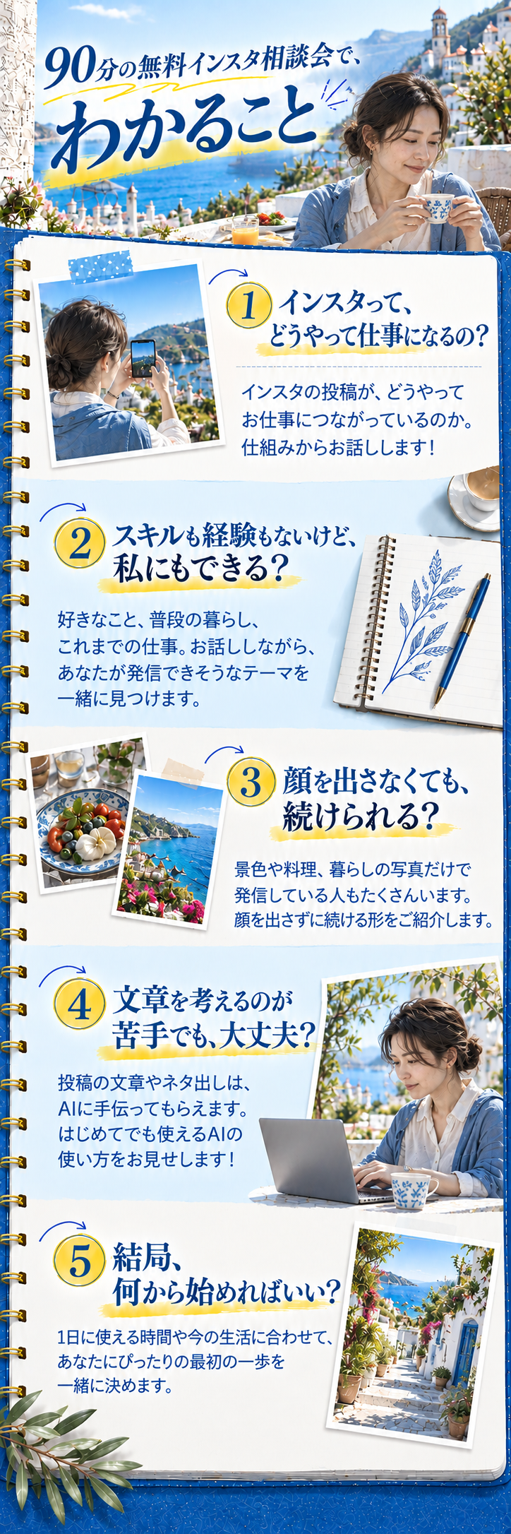 90分の無料インスタ相談会で、わかること
① インスタって、どうやって仕事になるの？
インスタの投稿が、どうやってお仕事につながっているのか。仕組みからお話しします！
② スキルも経験もないけど、私にもできる？
好きなこと、普段の暮らし、これまでの仕事。お話ししながら、あなたが発信できそうなテーマを一緒に見つけます。
③ 顔を出さなくても、続けられる？
景色や料理、暮らしの写真だけで発信している人もたくさんいます。顔を出さずに続ける形をご紹介します。
④ 文章を考えるのが苦手でも、大丈夫？
投稿の文章やネタ出しは、AIに手伝ってもらえます。はじめてでも使えるAIの使い方をお見せします！
⑤ 結局、何から始めればいい？
1日に使える時間や今の生活に合わせて、あなたにぴったりの最初の一歩を一緒に決めます。