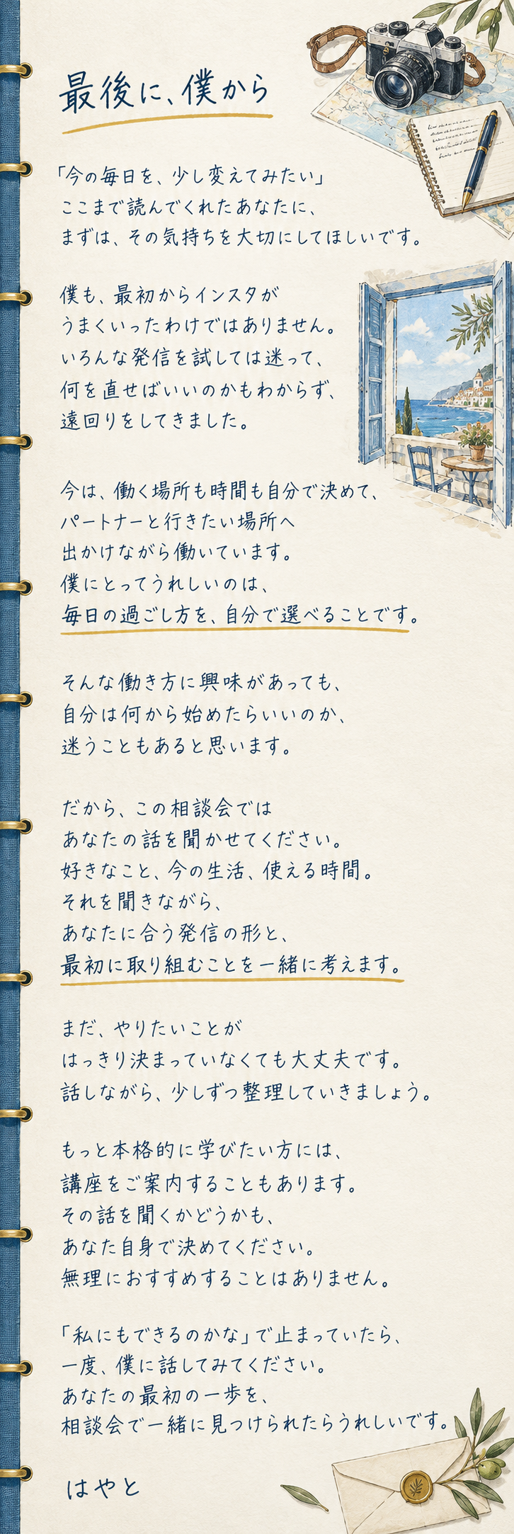 最後に、僕から

「今の毎日を、少し変えてみたい」
ここまで読んでくれたあなたに、
まずは、その気持ちを大切にしてほしいです。

僕も、最初からインスタが
うまくいったわけではありません。
いろんな発信を試しては迷って、
何を直せばいいのかもわからず、
遠回りをしてきました。

今は、働く場所も時間も自分で決めて、
パートナーと行きたい場所へ
出かけながら働いています。
僕にとってうれしいのは、
毎日の過ごし方を、自分で選べることです。

そんな働き方に興味があっても、
自分は何から始めたらいいのか、
迷うこともあると思います。

だから、この相談会では
あなたの話を聞かせてください。
好きなこと、今の生活、使える時間。
それを聞きながら、
あなたに合う発信の形と、
最初に取り組むことを一緒に考えます。

まだ、やりたいことが
はっきり決まっていなくても大丈夫です。
話しながら、少しずつ整理していきましょう。

もっと本格的に学びたい方には、
講座をご案内することもあります。
その話を聞くかどうかも、
あなた自身で決めてください。
無理におすすめすることはありません。

「私にもできるのかな」で止まっていたら、
一度、僕に話してみてください。
あなたの最初の一歩を、
相談会で一緒に見つけられたらうれしいです。

はやと